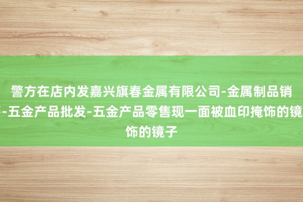 警方在店内发嘉兴旗春金属有限公司-金属制品销售-五金产品批发-五金产品零售现一面被血印掩饰的镜子