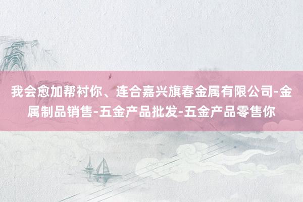 我会愈加帮衬你、连合嘉兴旗春金属有限公司-金属制品销售-五金产品批发-五金产品零售你