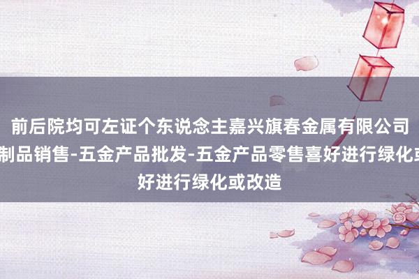 前后院均可左证个东说念主嘉兴旗春金属有限公司-金属制品销售-五金产品批发-五金产品零售喜好进行绿化或改造