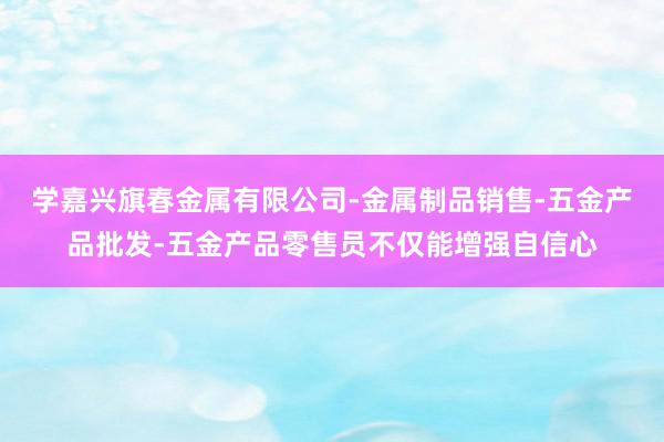 学嘉兴旗春金属有限公司-金属制品销售-五金产品批发-五金产品零售员不仅能增强自信心